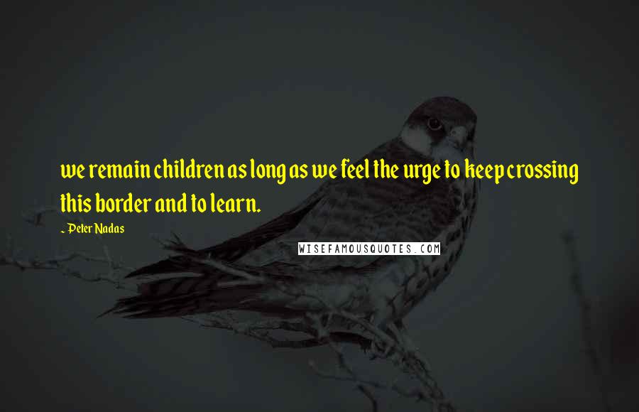 Peter Nadas Quotes: we remain children as long as we feel the urge to keep crossing this border and to learn.