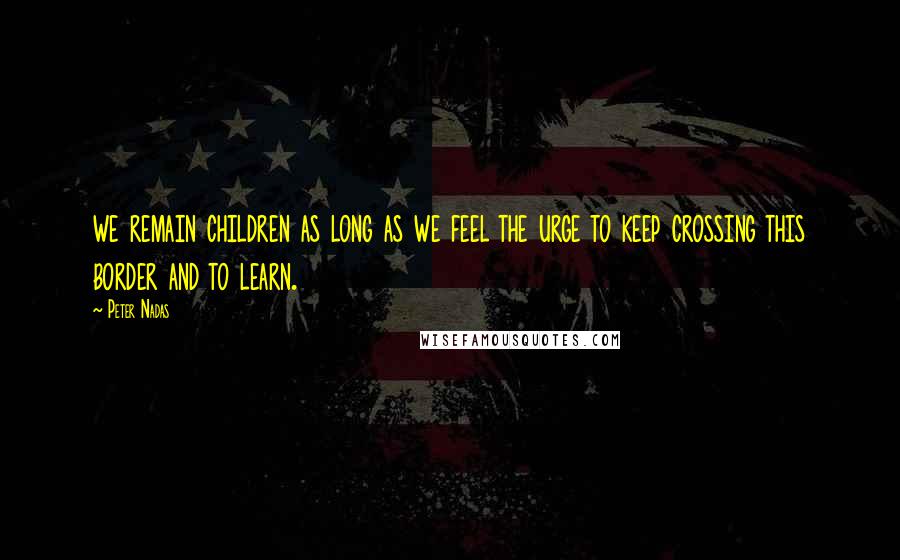 Peter Nadas Quotes: we remain children as long as we feel the urge to keep crossing this border and to learn.