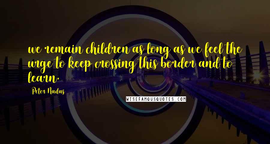 Peter Nadas Quotes: we remain children as long as we feel the urge to keep crossing this border and to learn.