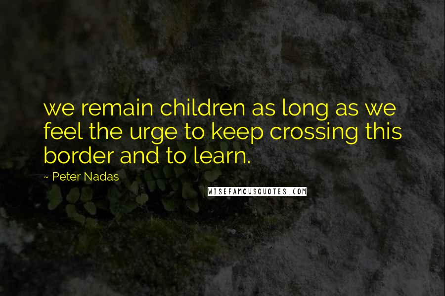Peter Nadas Quotes: we remain children as long as we feel the urge to keep crossing this border and to learn.