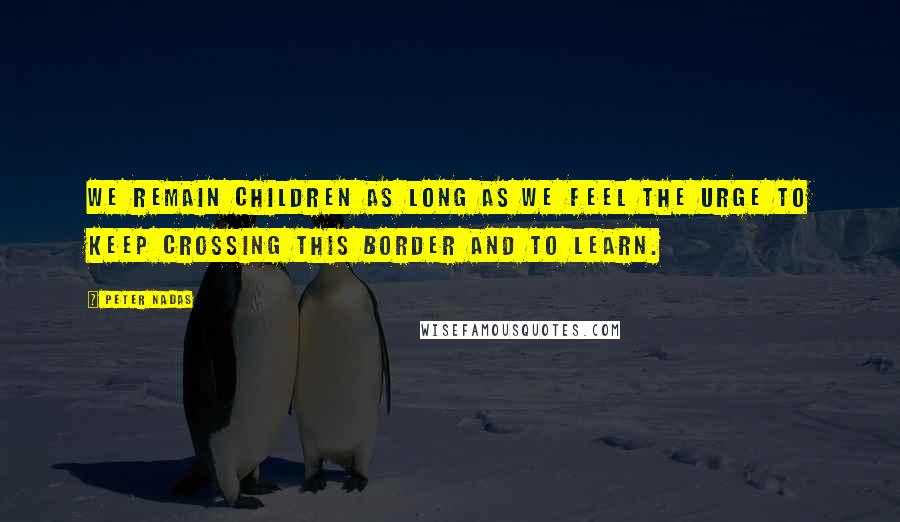 Peter Nadas Quotes: we remain children as long as we feel the urge to keep crossing this border and to learn.