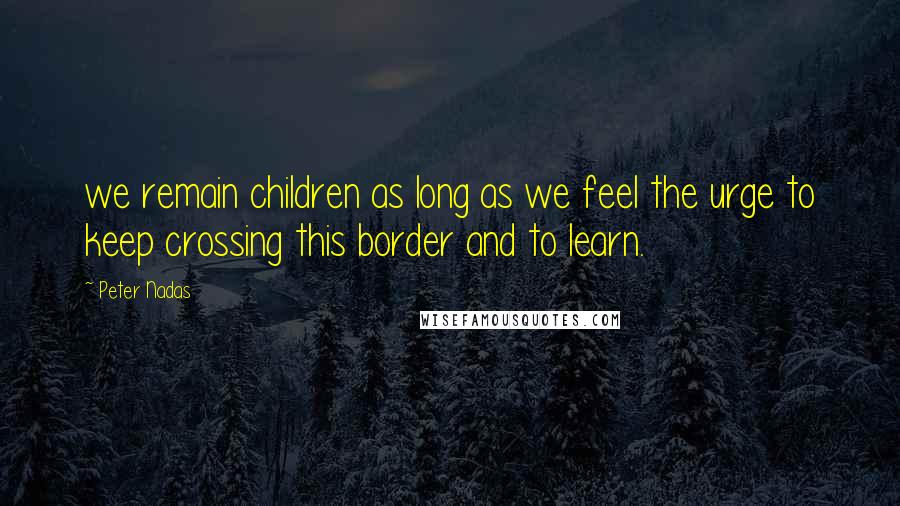 Peter Nadas Quotes: we remain children as long as we feel the urge to keep crossing this border and to learn.