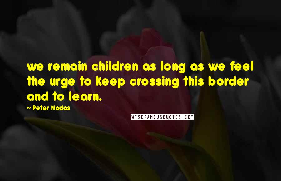 Peter Nadas Quotes: we remain children as long as we feel the urge to keep crossing this border and to learn.