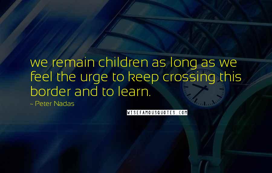 Peter Nadas Quotes: we remain children as long as we feel the urge to keep crossing this border and to learn.