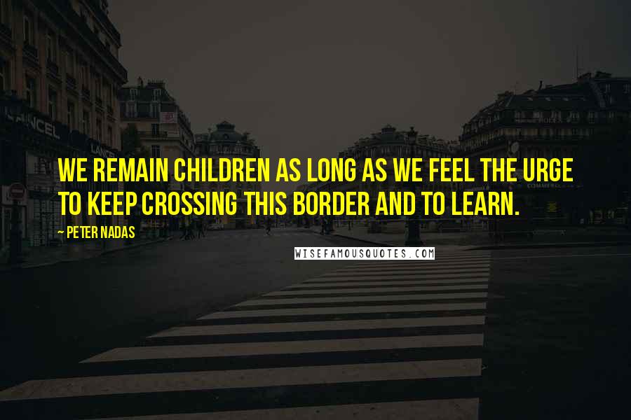 Peter Nadas Quotes: we remain children as long as we feel the urge to keep crossing this border and to learn.