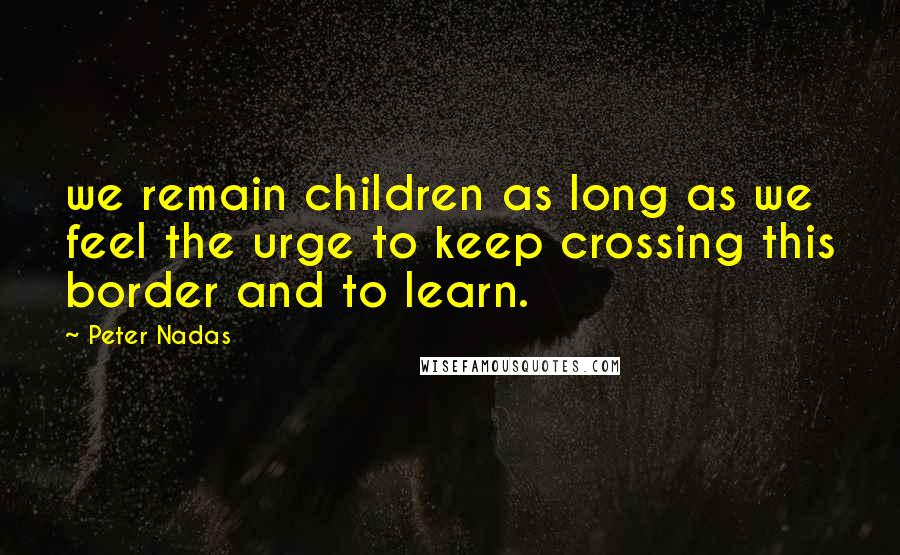 Peter Nadas Quotes: we remain children as long as we feel the urge to keep crossing this border and to learn.