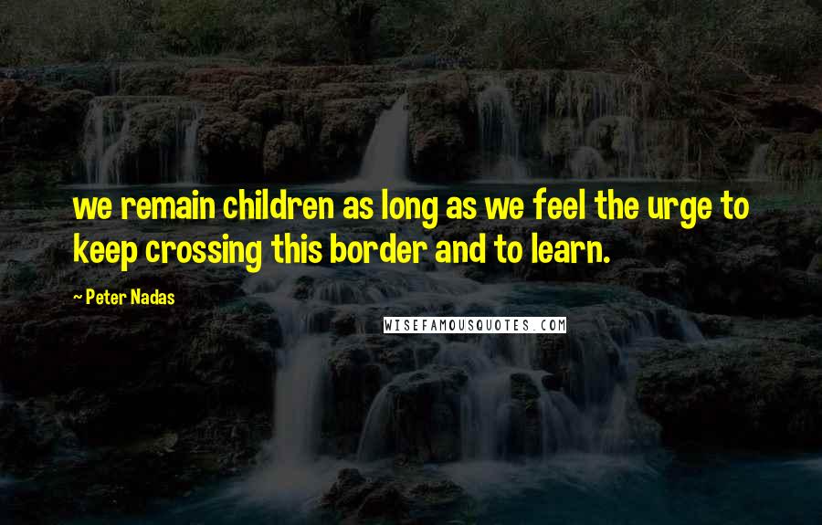 Peter Nadas Quotes: we remain children as long as we feel the urge to keep crossing this border and to learn.