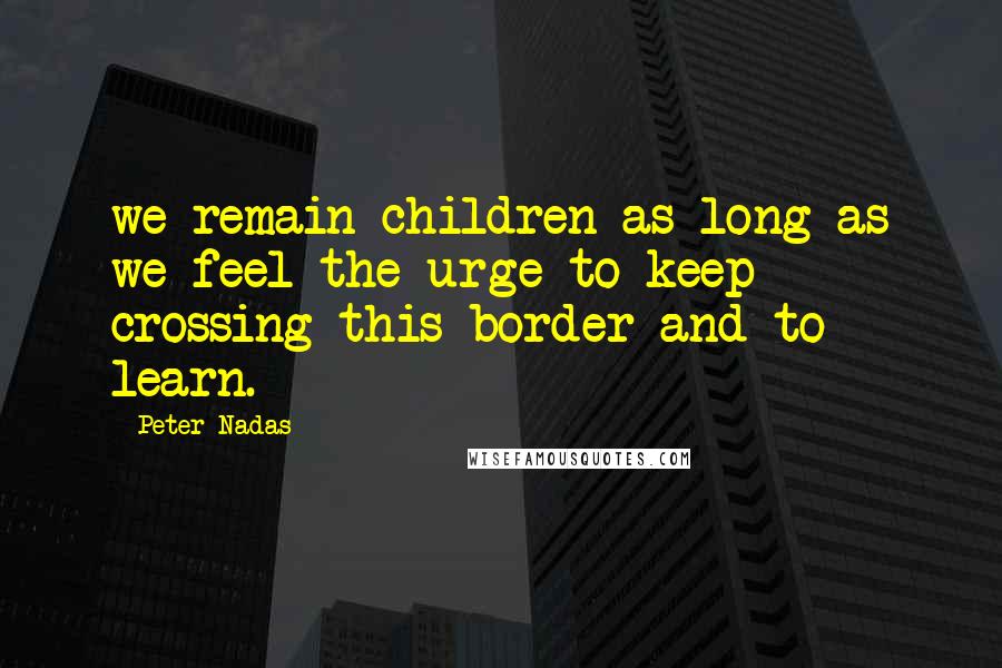 Peter Nadas Quotes: we remain children as long as we feel the urge to keep crossing this border and to learn.