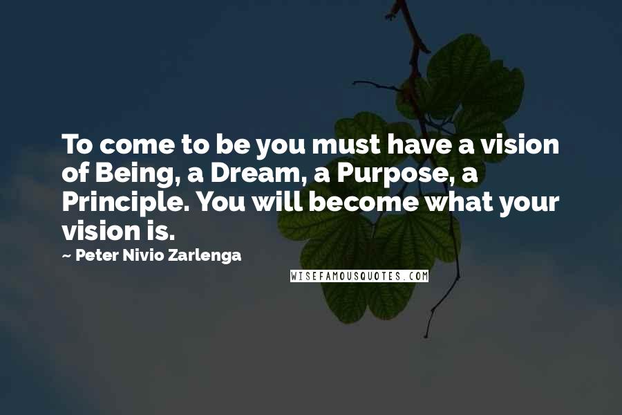 Peter Nivio Zarlenga Quotes: To come to be you must have a vision of Being, a Dream, a Purpose, a Principle. You will become what your vision is.