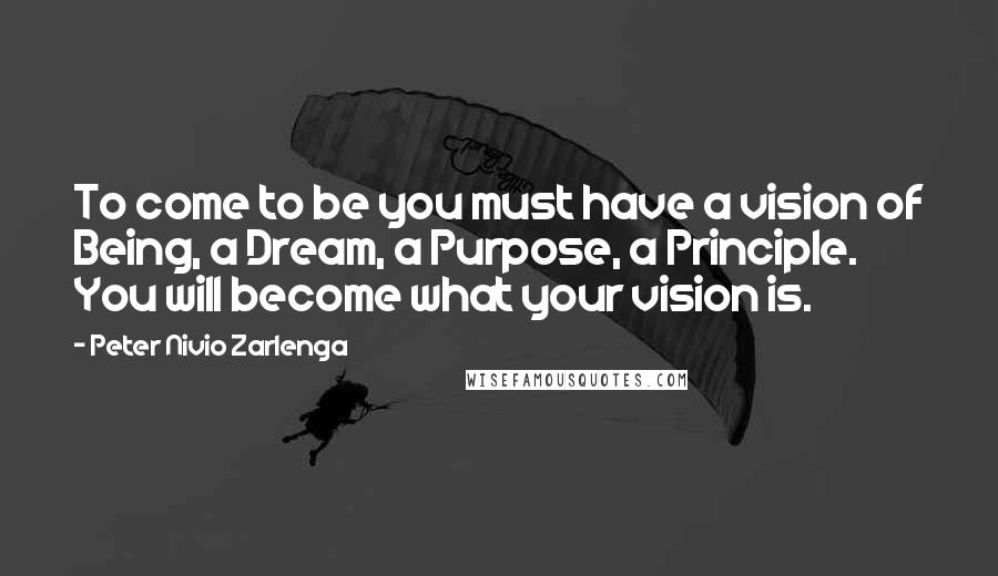 Peter Nivio Zarlenga Quotes: To come to be you must have a vision of Being, a Dream, a Purpose, a Principle. You will become what your vision is.