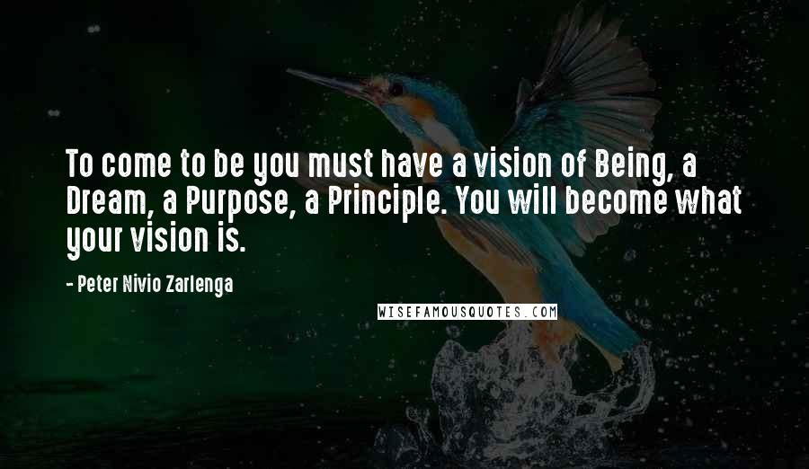 Peter Nivio Zarlenga Quotes: To come to be you must have a vision of Being, a Dream, a Purpose, a Principle. You will become what your vision is.