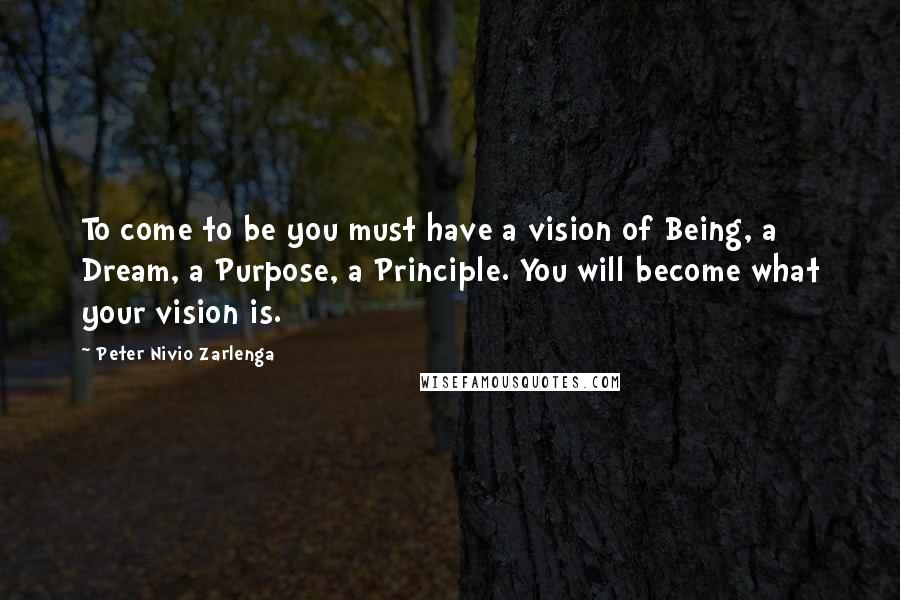 Peter Nivio Zarlenga Quotes: To come to be you must have a vision of Being, a Dream, a Purpose, a Principle. You will become what your vision is.