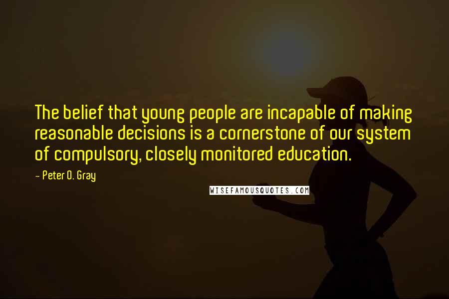 Peter O. Gray Quotes: The belief that young people are incapable of making reasonable decisions is a cornerstone of our system of compulsory, closely monitored education.