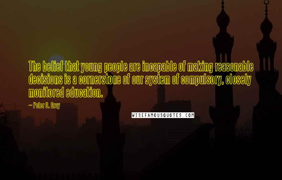 Peter O. Gray Quotes: The belief that young people are incapable of making reasonable decisions is a cornerstone of our system of compulsory, closely monitored education.