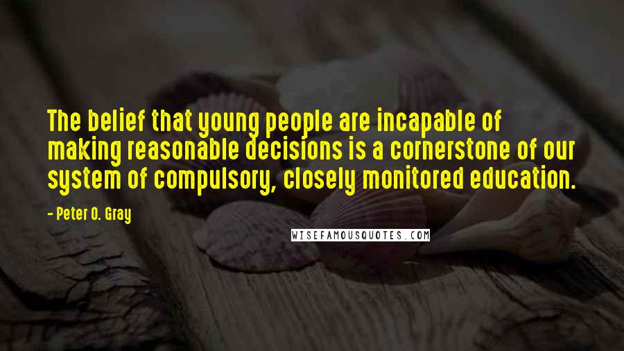 Peter O. Gray Quotes: The belief that young people are incapable of making reasonable decisions is a cornerstone of our system of compulsory, closely monitored education.