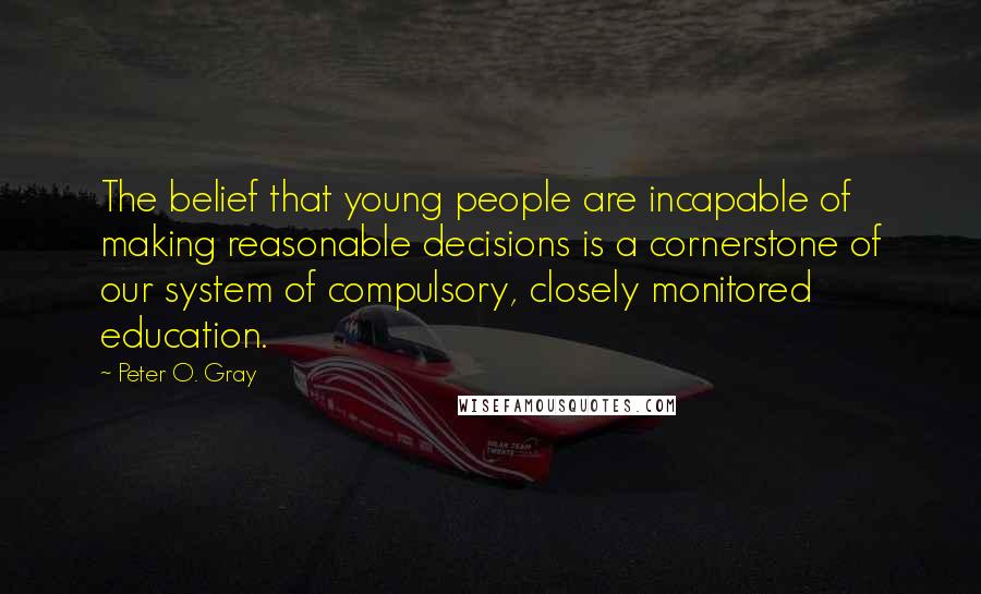 Peter O. Gray Quotes: The belief that young people are incapable of making reasonable decisions is a cornerstone of our system of compulsory, closely monitored education.