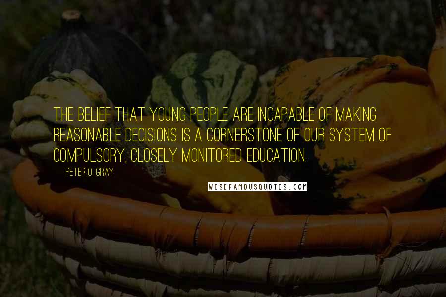 Peter O. Gray Quotes: The belief that young people are incapable of making reasonable decisions is a cornerstone of our system of compulsory, closely monitored education.