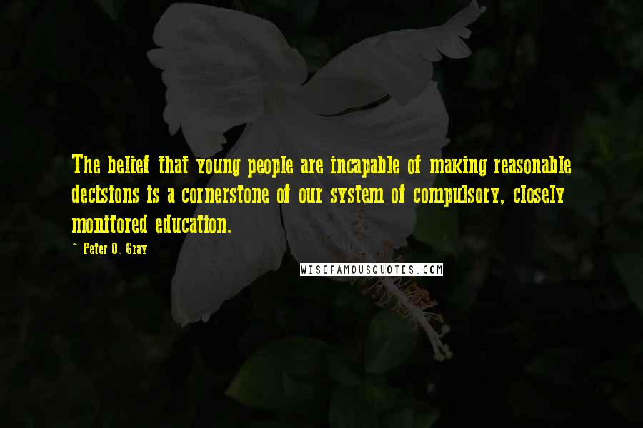 Peter O. Gray Quotes: The belief that young people are incapable of making reasonable decisions is a cornerstone of our system of compulsory, closely monitored education.