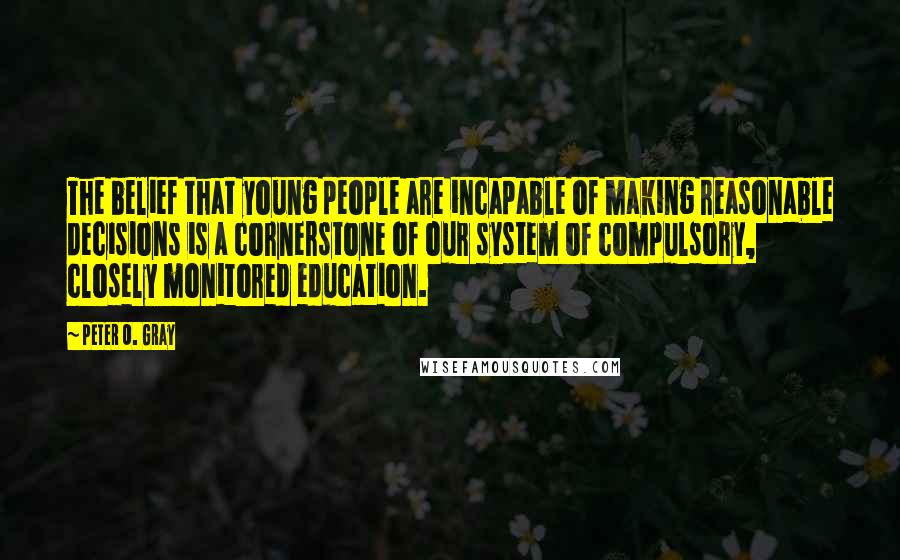Peter O. Gray Quotes: The belief that young people are incapable of making reasonable decisions is a cornerstone of our system of compulsory, closely monitored education.
