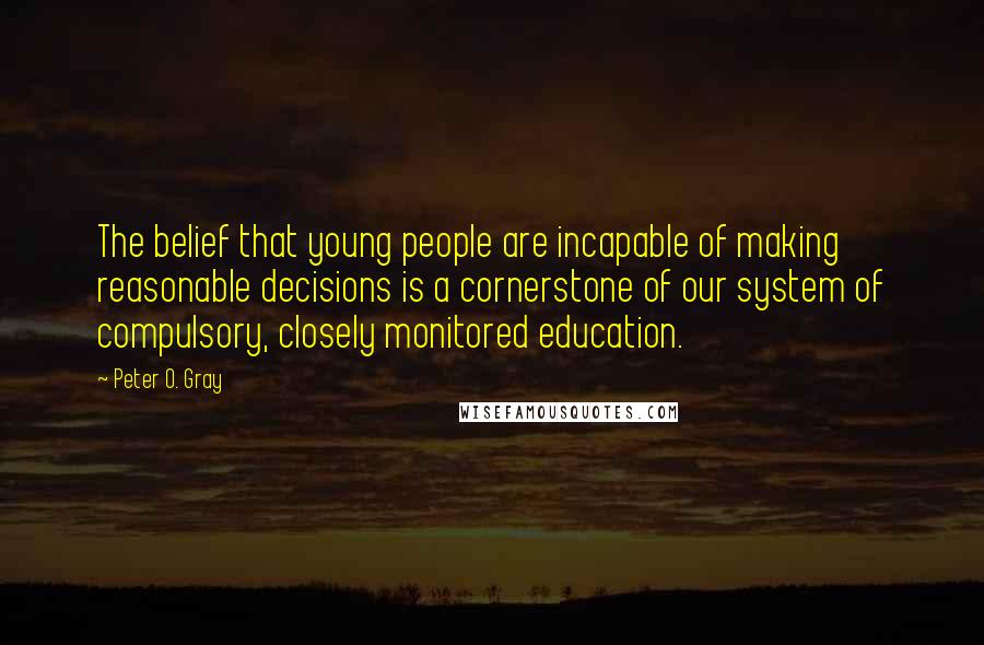 Peter O. Gray Quotes: The belief that young people are incapable of making reasonable decisions is a cornerstone of our system of compulsory, closely monitored education.