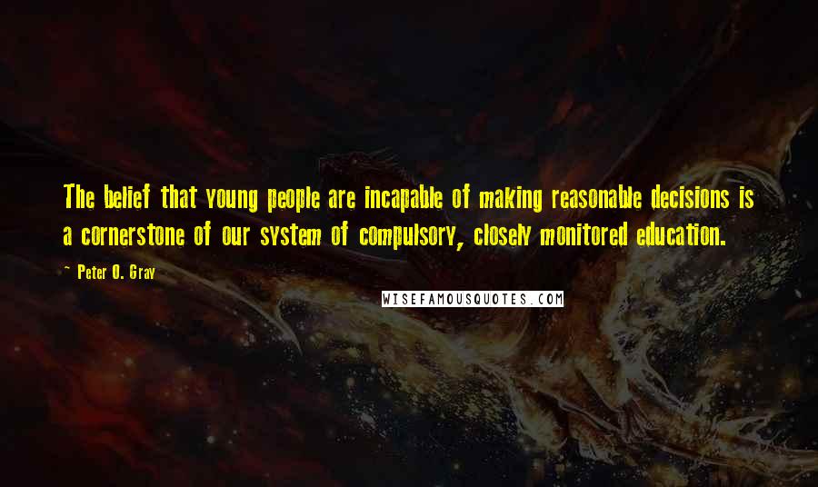 Peter O. Gray Quotes: The belief that young people are incapable of making reasonable decisions is a cornerstone of our system of compulsory, closely monitored education.
