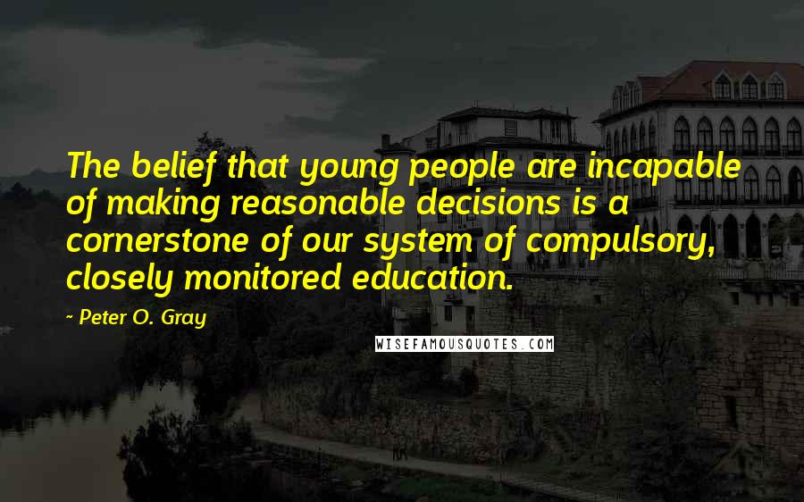 Peter O. Gray Quotes: The belief that young people are incapable of making reasonable decisions is a cornerstone of our system of compulsory, closely monitored education.