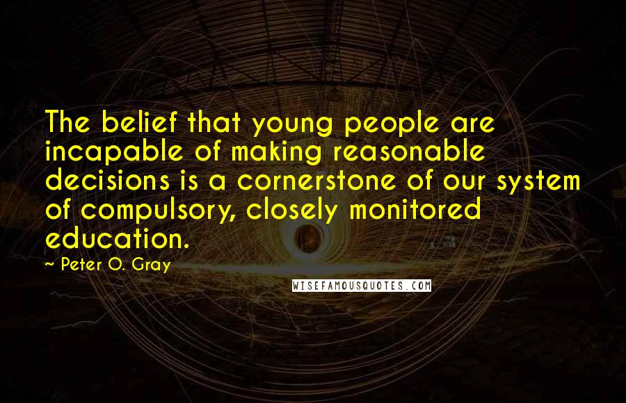 Peter O. Gray Quotes: The belief that young people are incapable of making reasonable decisions is a cornerstone of our system of compulsory, closely monitored education.