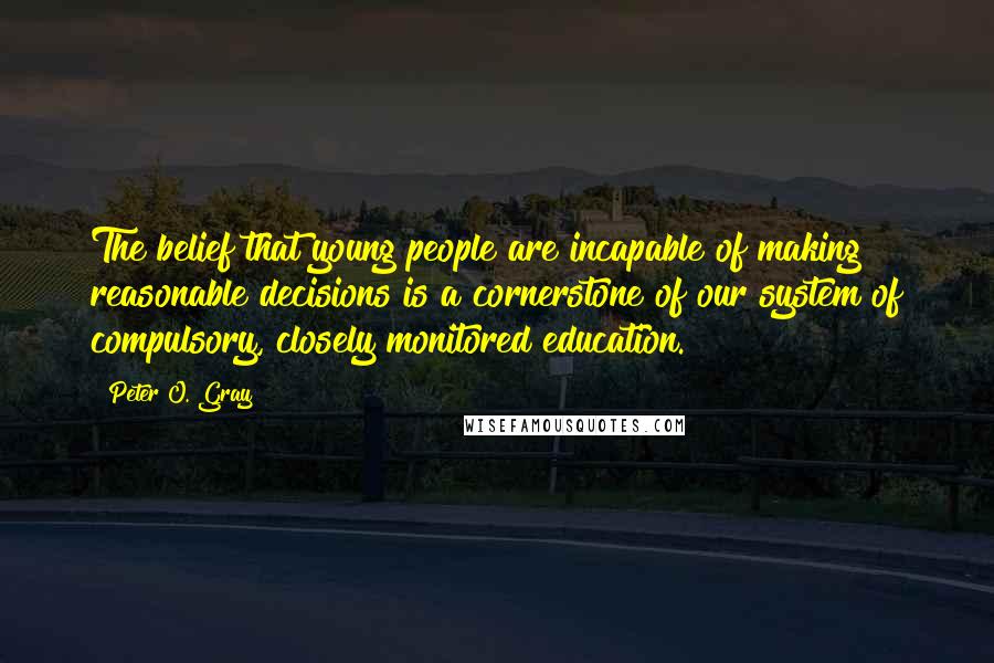 Peter O. Gray Quotes: The belief that young people are incapable of making reasonable decisions is a cornerstone of our system of compulsory, closely monitored education.