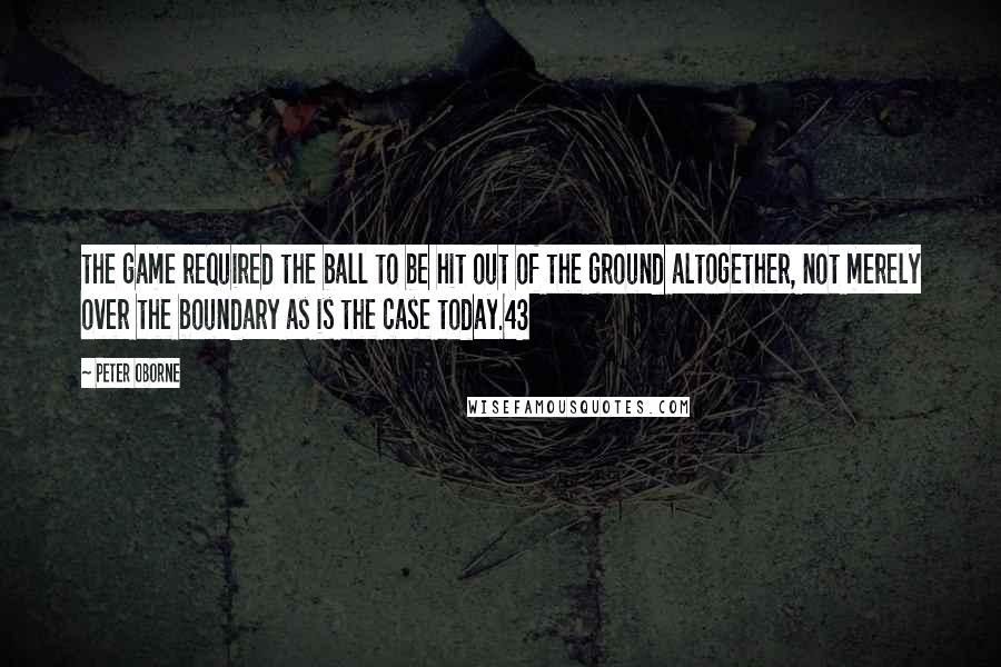 Peter Oborne Quotes: the game required the ball to be hit out of the ground altogether, not merely over the boundary as is the case today.43