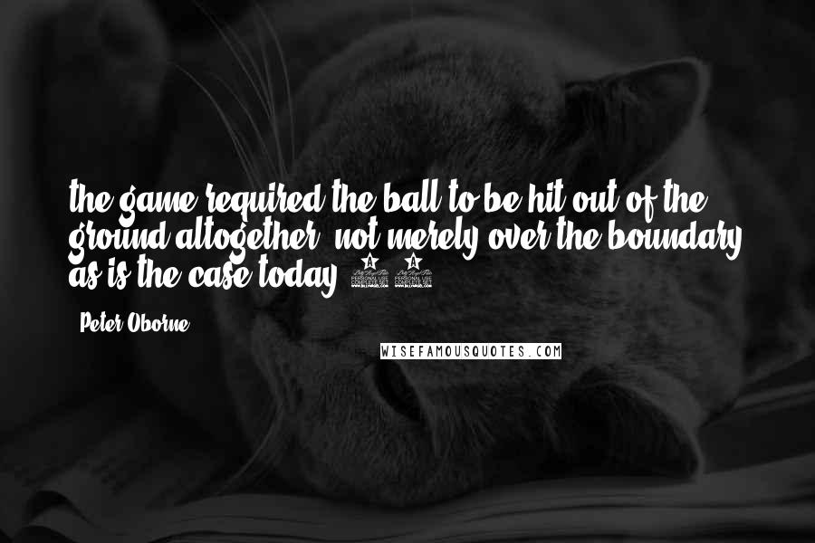 Peter Oborne Quotes: the game required the ball to be hit out of the ground altogether, not merely over the boundary as is the case today.43