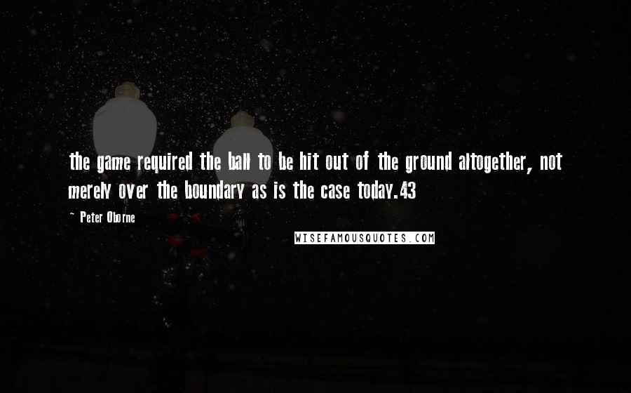 Peter Oborne Quotes: the game required the ball to be hit out of the ground altogether, not merely over the boundary as is the case today.43