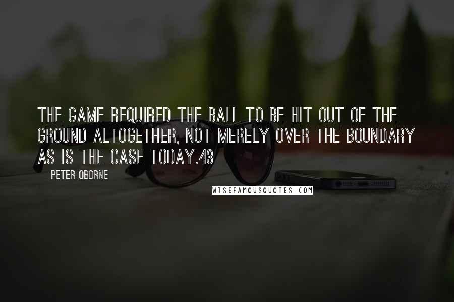 Peter Oborne Quotes: the game required the ball to be hit out of the ground altogether, not merely over the boundary as is the case today.43