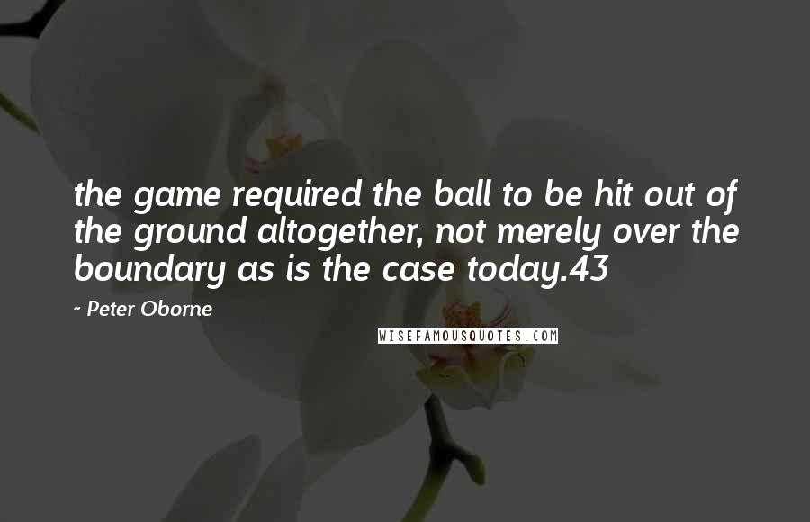 Peter Oborne Quotes: the game required the ball to be hit out of the ground altogether, not merely over the boundary as is the case today.43