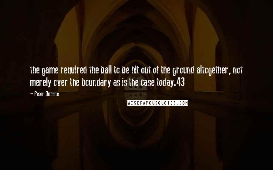 Peter Oborne Quotes: the game required the ball to be hit out of the ground altogether, not merely over the boundary as is the case today.43