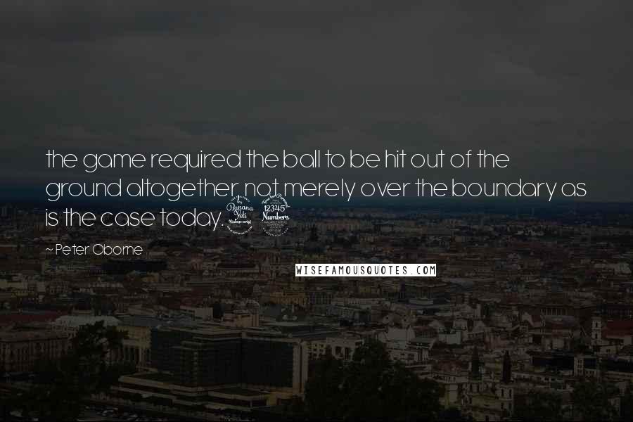 Peter Oborne Quotes: the game required the ball to be hit out of the ground altogether, not merely over the boundary as is the case today.43