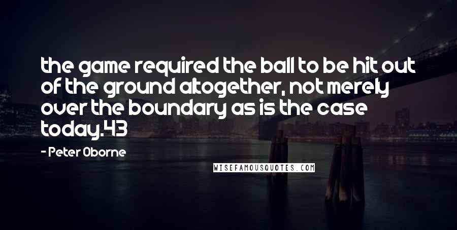 Peter Oborne Quotes: the game required the ball to be hit out of the ground altogether, not merely over the boundary as is the case today.43