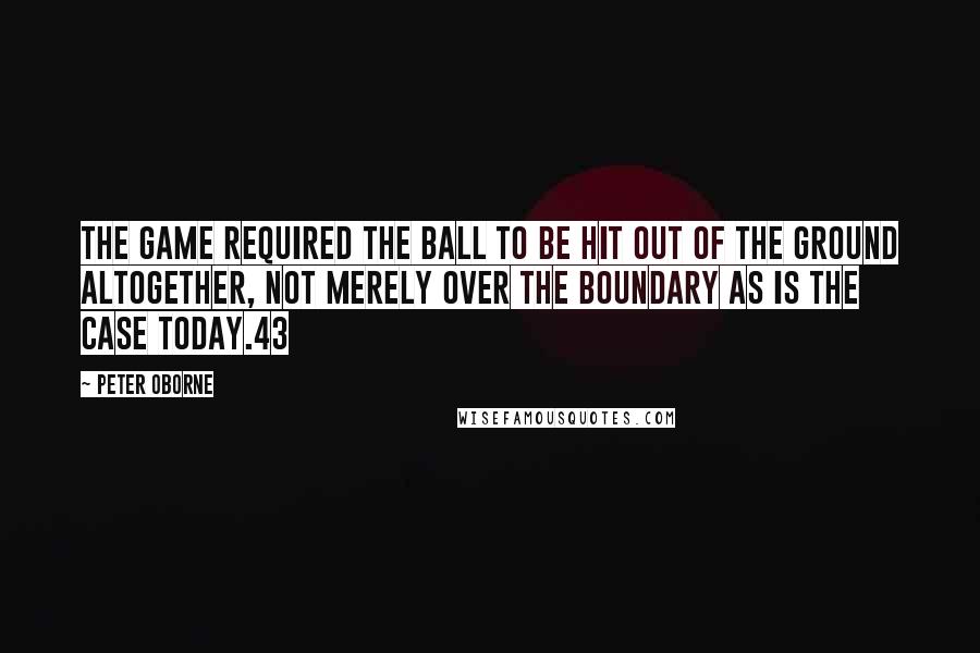 Peter Oborne Quotes: the game required the ball to be hit out of the ground altogether, not merely over the boundary as is the case today.43