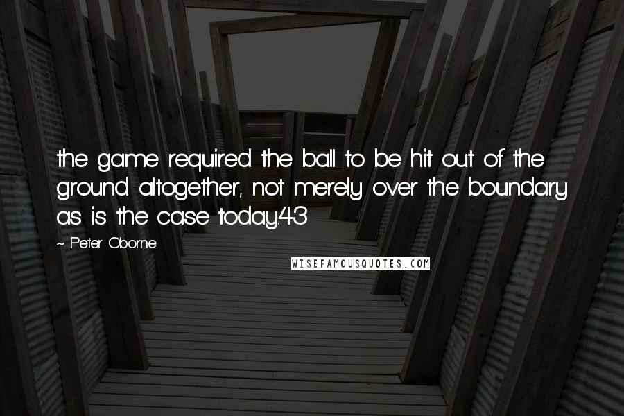 Peter Oborne Quotes: the game required the ball to be hit out of the ground altogether, not merely over the boundary as is the case today.43