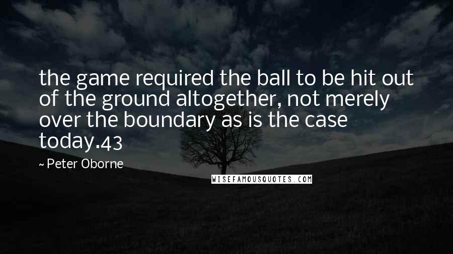 Peter Oborne Quotes: the game required the ball to be hit out of the ground altogether, not merely over the boundary as is the case today.43