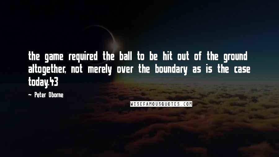 Peter Oborne Quotes: the game required the ball to be hit out of the ground altogether, not merely over the boundary as is the case today.43