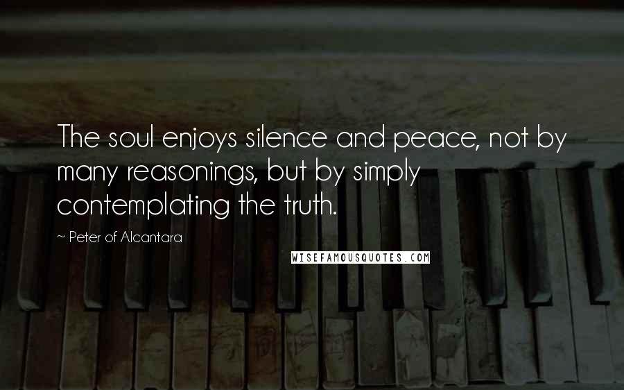 Peter Of Alcantara Quotes: The soul enjoys silence and peace, not by many reasonings, but by simply contemplating the truth.