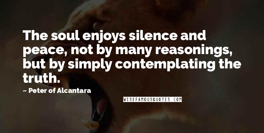 Peter Of Alcantara Quotes: The soul enjoys silence and peace, not by many reasonings, but by simply contemplating the truth.