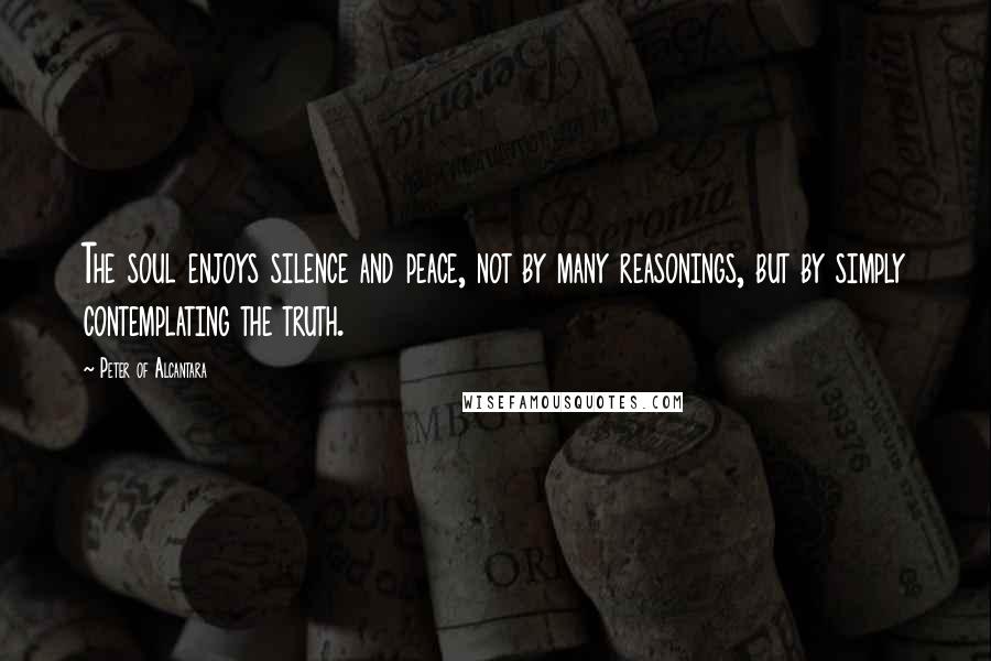 Peter Of Alcantara Quotes: The soul enjoys silence and peace, not by many reasonings, but by simply contemplating the truth.