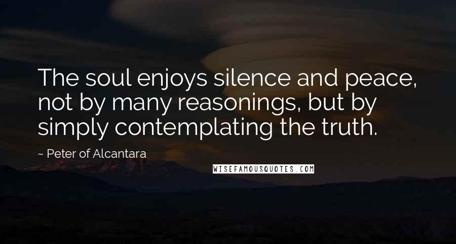 Peter Of Alcantara Quotes: The soul enjoys silence and peace, not by many reasonings, but by simply contemplating the truth.