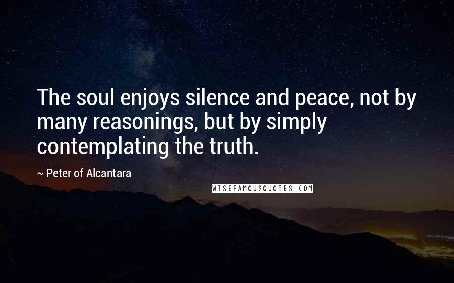 Peter Of Alcantara Quotes: The soul enjoys silence and peace, not by many reasonings, but by simply contemplating the truth.