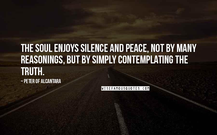 Peter Of Alcantara Quotes: The soul enjoys silence and peace, not by many reasonings, but by simply contemplating the truth.