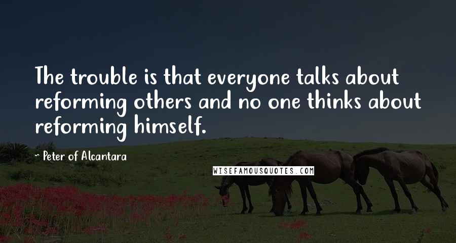 Peter Of Alcantara Quotes: The trouble is that everyone talks about reforming others and no one thinks about reforming himself.