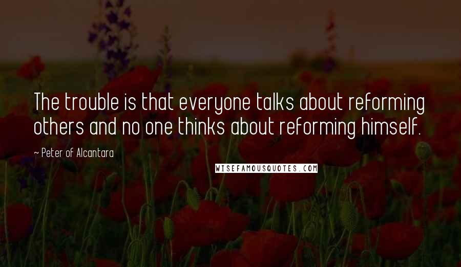 Peter Of Alcantara Quotes: The trouble is that everyone talks about reforming others and no one thinks about reforming himself.