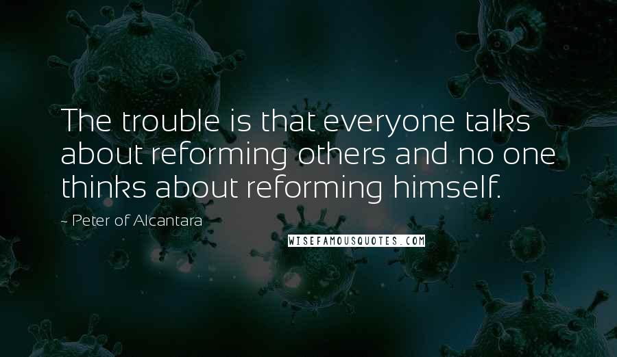 Peter Of Alcantara Quotes: The trouble is that everyone talks about reforming others and no one thinks about reforming himself.