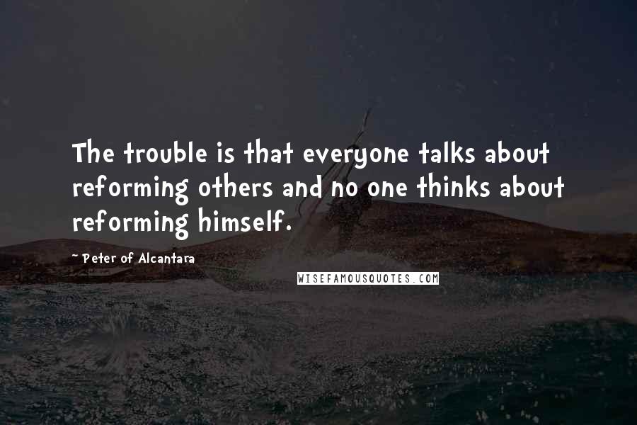 Peter Of Alcantara Quotes: The trouble is that everyone talks about reforming others and no one thinks about reforming himself.